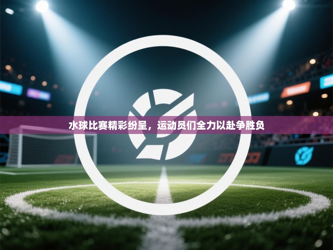 水球比赛精彩纷呈，运动员们全力以赴争胜负